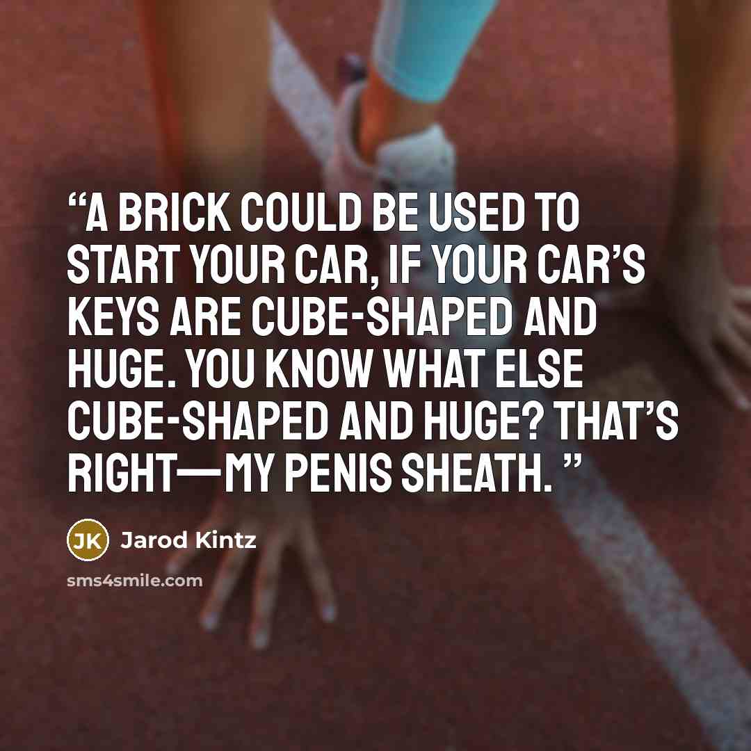 “A brick could be used to start your car, if your car’s keys are cube-shaped and huge. You know what else cube-shaped and huge? That’s right—my penis sheath.” quote by Jarod Kintz