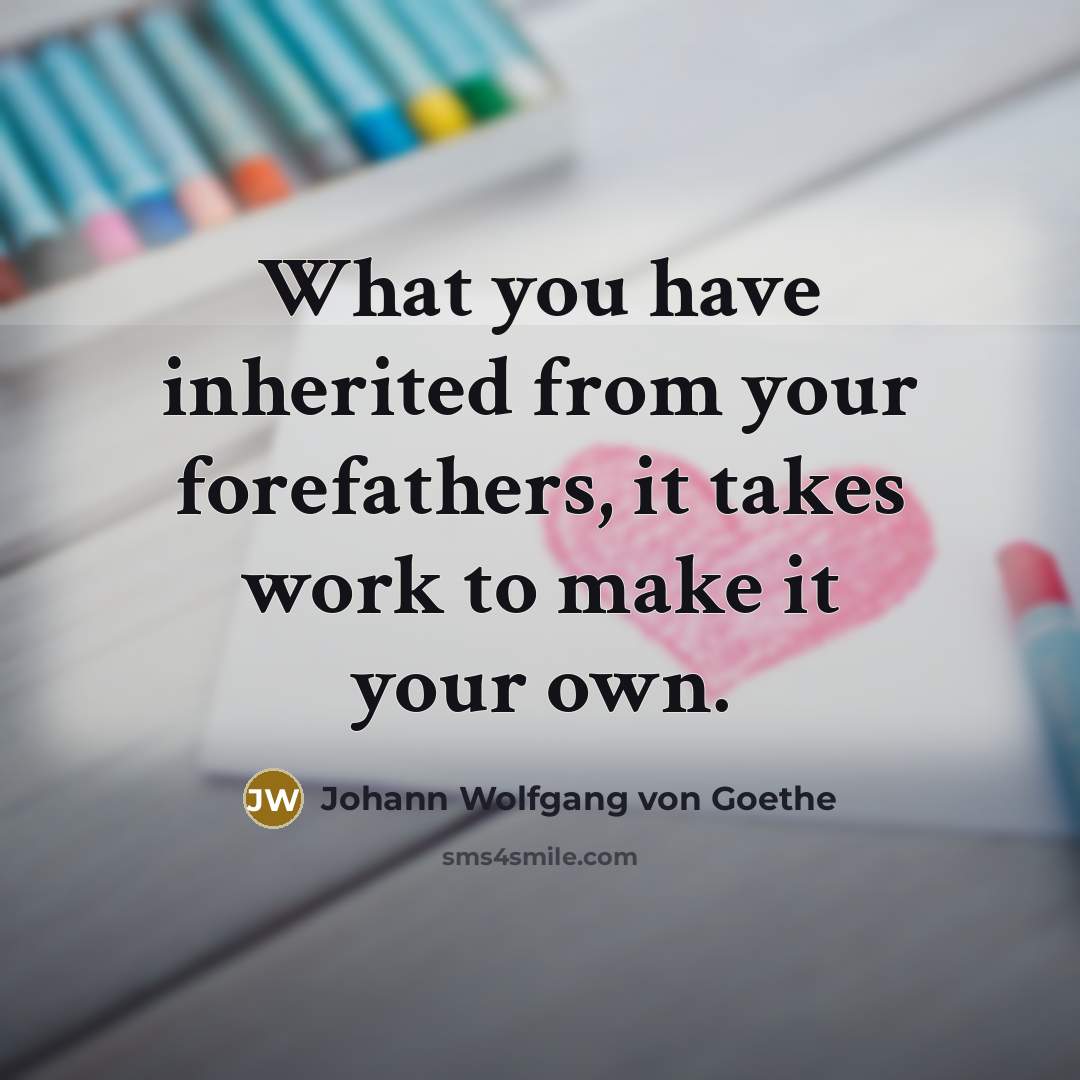 “What you have inherited from your forefathers, it takes work…” quote by Johann Wolfgang von Goethe