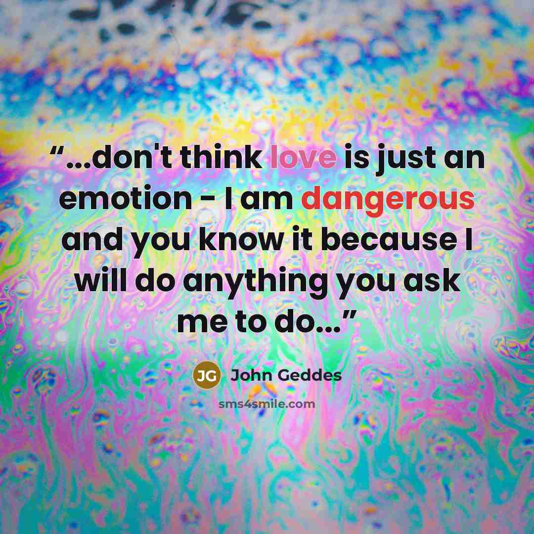 “...don't think love is just an emotion - I am dangerous and you know it because I will do anything you ask me to do...” quote by John Geddes