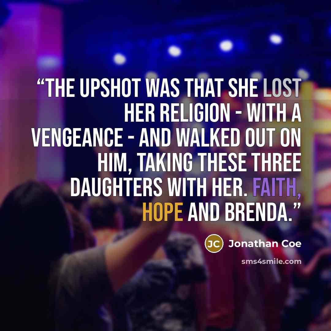“The upshot was that she lost her religion - with a vengeance - and walked out on him, taking these three daughters with her. Faith, Hope and Brenda.” quote by Jonathan Coe