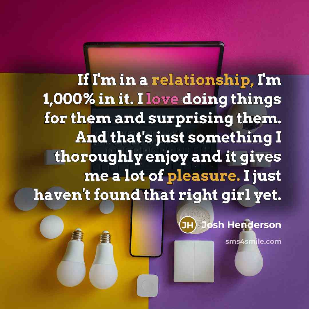 “If I'm in a relationship, I'm 1,000% in it. I love doing things for them and surprising them. And that's just something I thoroughly enjoy and it gives me a lot of pleasure. I just haven't found that right girl yet.” quote by Josh Henderson