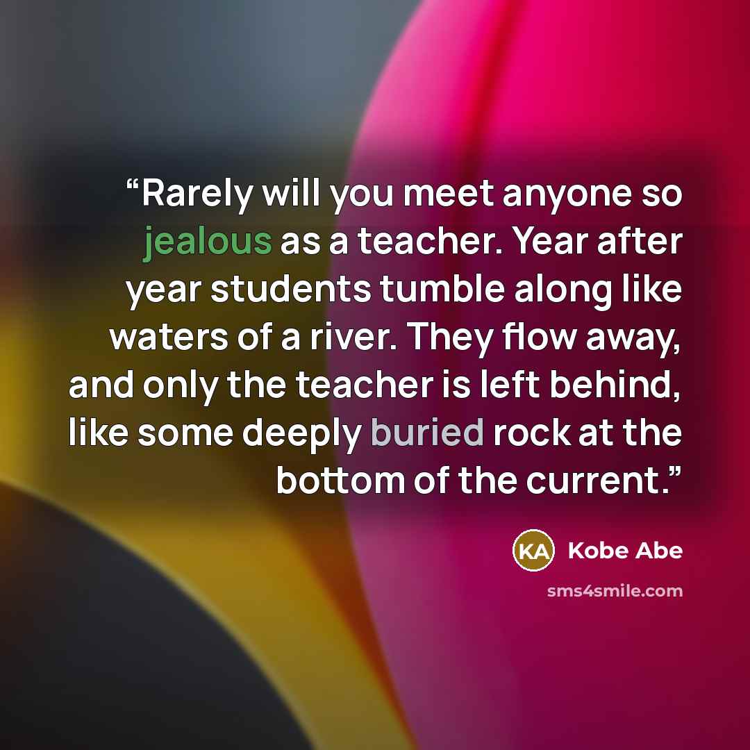 “Rarely will you meet anyone so jealous as a teacher. Year after year students tumble along like waters of a river. They flow away, and only the teacher is left behind, like some deeply buried rock at the bottom of the current.” quote by Kobe Abe