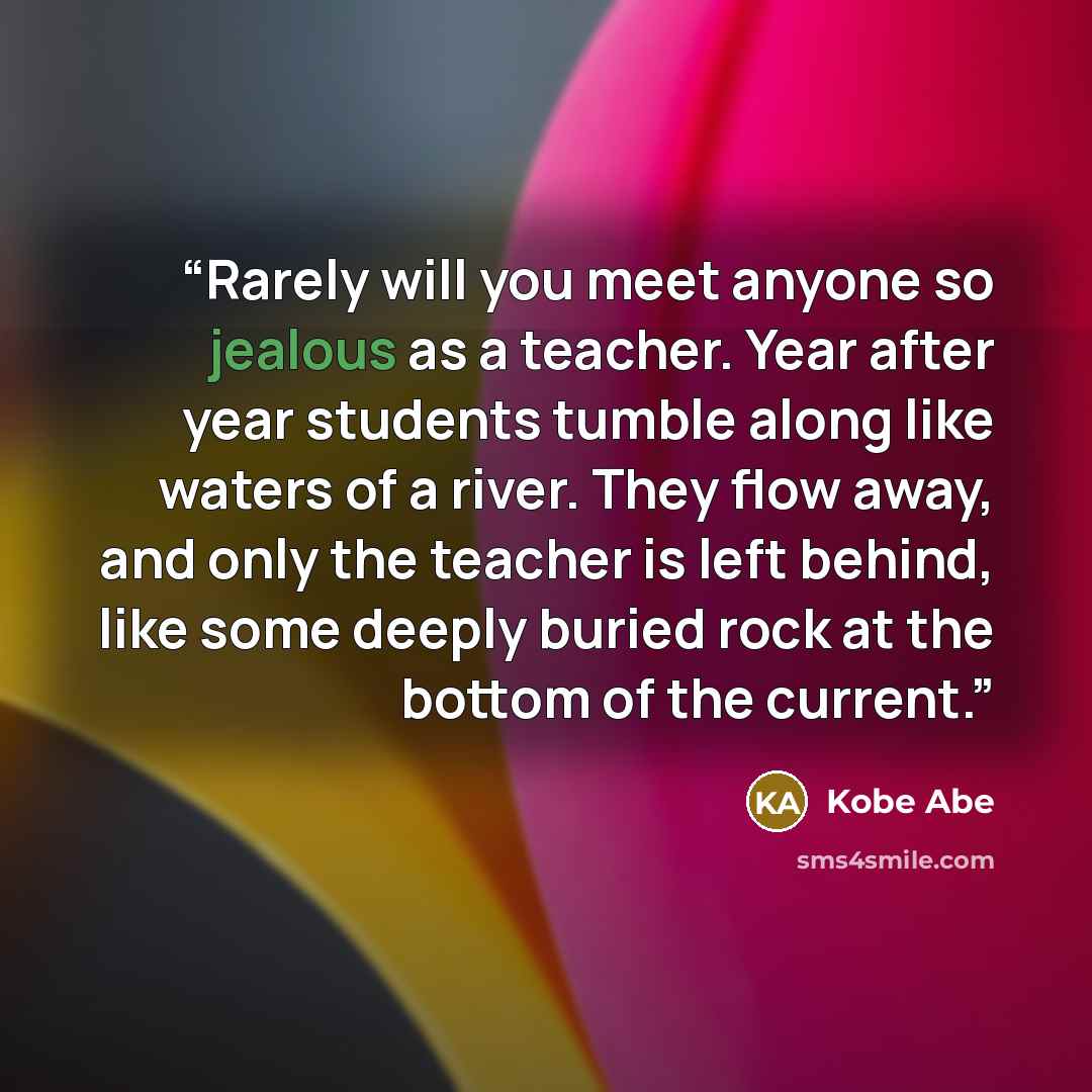 “Rarely will you meet anyone so jealous as a teacher. Year after year students tumble along like waters of a river. They flow away, and only the teacher is left behind, like some deeply buried rock at the bottom of the current.” quote by Kobe Abe