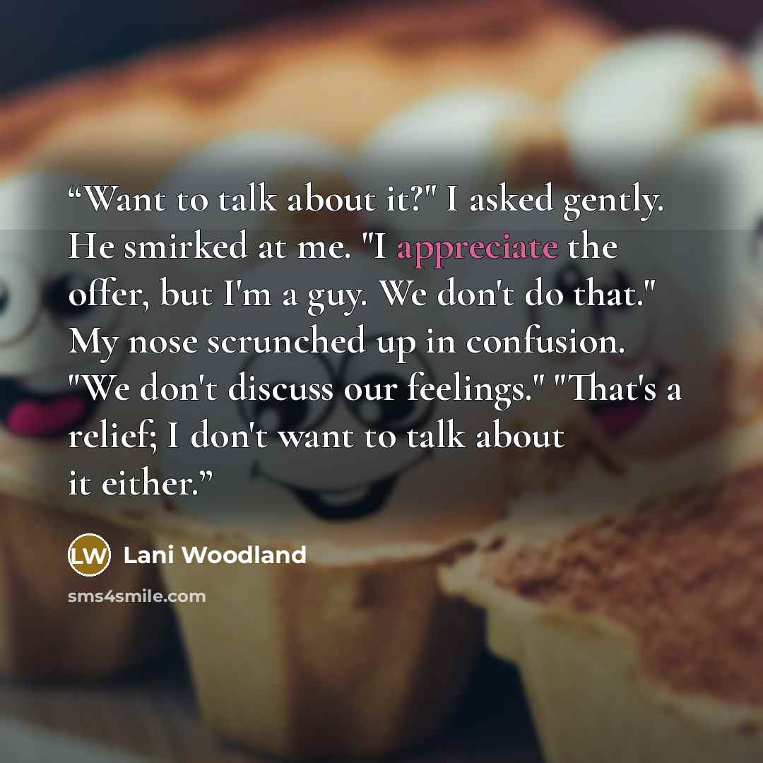 “Want to talk about it?" I asked gently. He smirked at me. "I appreciate the offer, but I'm a guy. We don't do that." My nose scrunched up in confusion. "We don't discuss our feelings." "That's a relief; I don't want to talk about it either.” quote by Lani Woodland