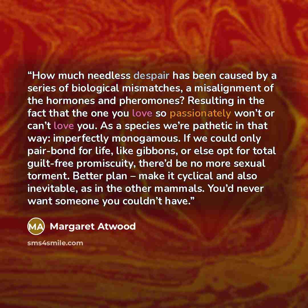 “How much needless despair has been caused by a series of biological mismatches, a misalignment of the hormones and pheromones? Resulting in the fact that the one you love so passionately won’t or can’t love you. As a species we’re pathetic in that way: imperfectly monogamous. If we could only…” quote by Margaret Atwood