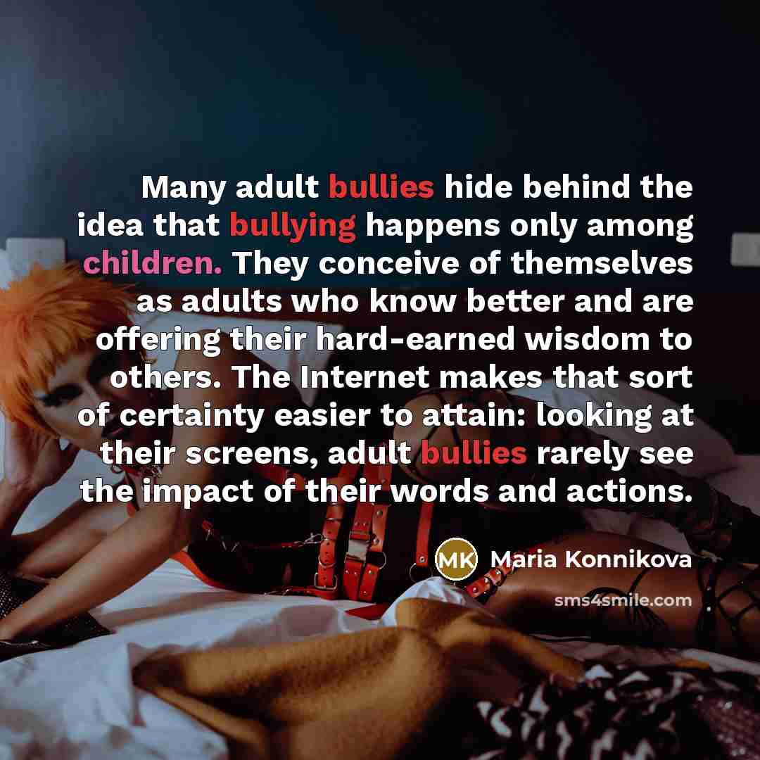 “Many adult bullies hide behind the idea that bullying happens only among children. They conceive of themselves as adults who know better and are offering their hard-earned wisdom to others. The Internet makes that sort of certainty easier to attain: looking at their screens, adult bullies rarely…” quote by Maria Konnikova