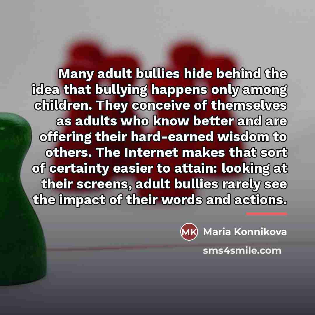 “Many adult bullies hide behind the idea that bullying happens…” quote by Maria Konnikova
