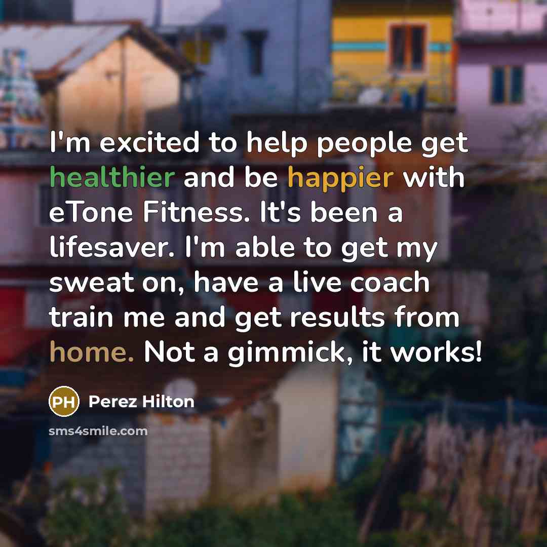 “I'm excited to help people get healthier and be happier with eTone Fitness. It's been a lifesaver. I'm able to get my sweat on, have a live coach train me and get results from home. Not a gimmick, it works!” quote by Perez Hilton