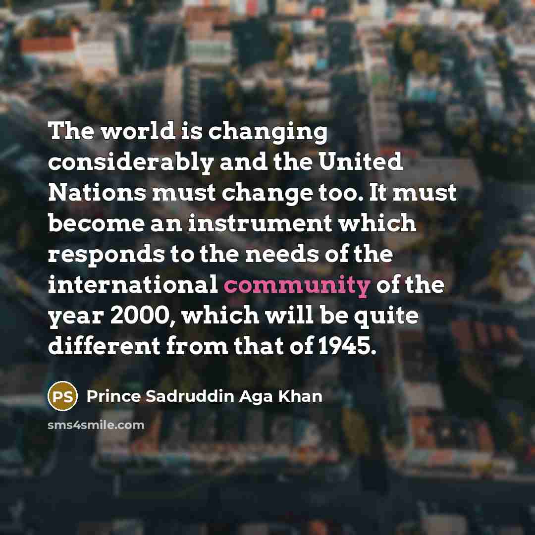 “The world is changing considerably and the United Nations must change too. It must become an instrument which responds to the needs of the international community of the year 2000, which will be quite different from that of 1945.” quote by Prince Sadruddin Aga Khan