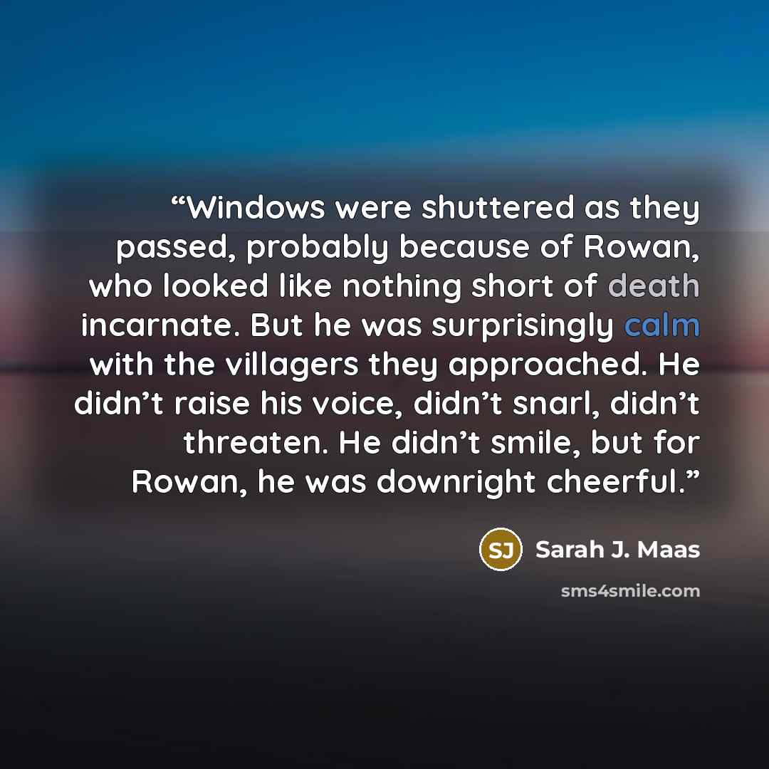 “Windows ­were shuttered as they passed, probably because of Rowan, who looked like nothing short of death incarnate. But he was surprisingly calm with the villagers they approached. He didn’t raise his voice, didn’t snarl, didn’t threaten. He didn’t smile, but for Rowan, he was downright cheerful.” quote by Sarah J. Maas