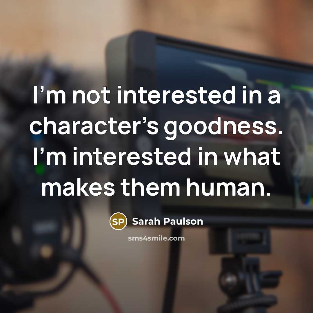 “I'm not interested in a character's goodness. I'm interested in…” quote by Sarah Paulson
