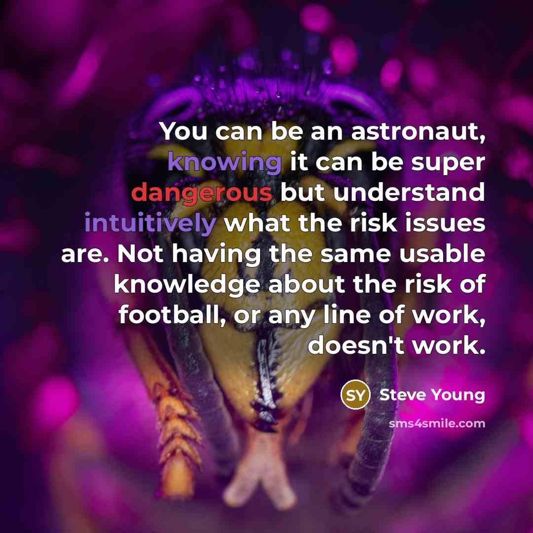 “You can be an astronaut, knowing it can be super dangerous but understand intuitively what the risk issues are. Not having the same usable knowledge about the risk of football, or any line of work, doesn't work.” quote by Steve Young