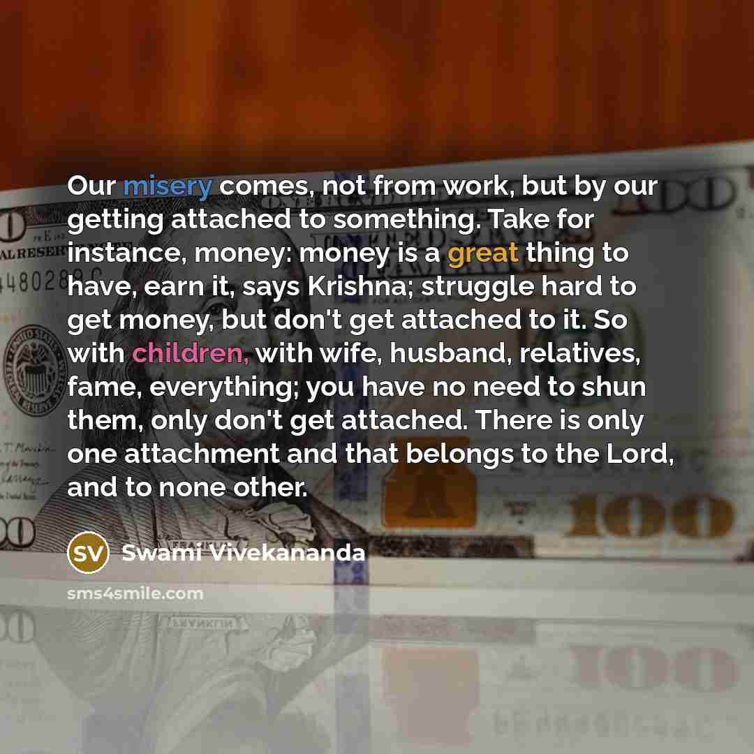 “Our misery comes, not from work, but by our getting attached to something. Take for instance, money: money is a great thing to have, earn it, says Krishna; struggle hard to get money, but don't get attached to it. So with children, with wife, husband, relatives, fame, everything; you have no need…” quote by Swami Vivekananda