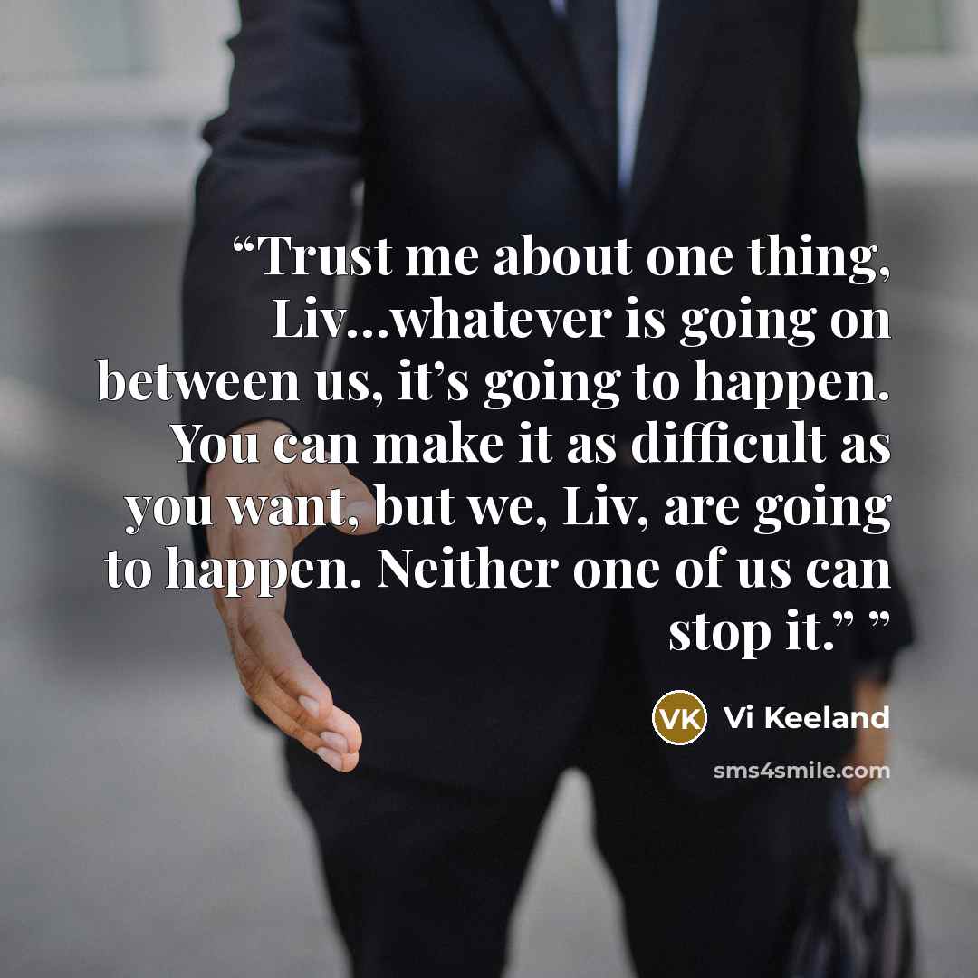 “Trust me about one thing, Liv…whatever is going on between us, it’s going to happen. You can make it as difficult as you want, but we, Liv, are going to happen. Neither one of us can stop it.”” quote by Vi Keeland