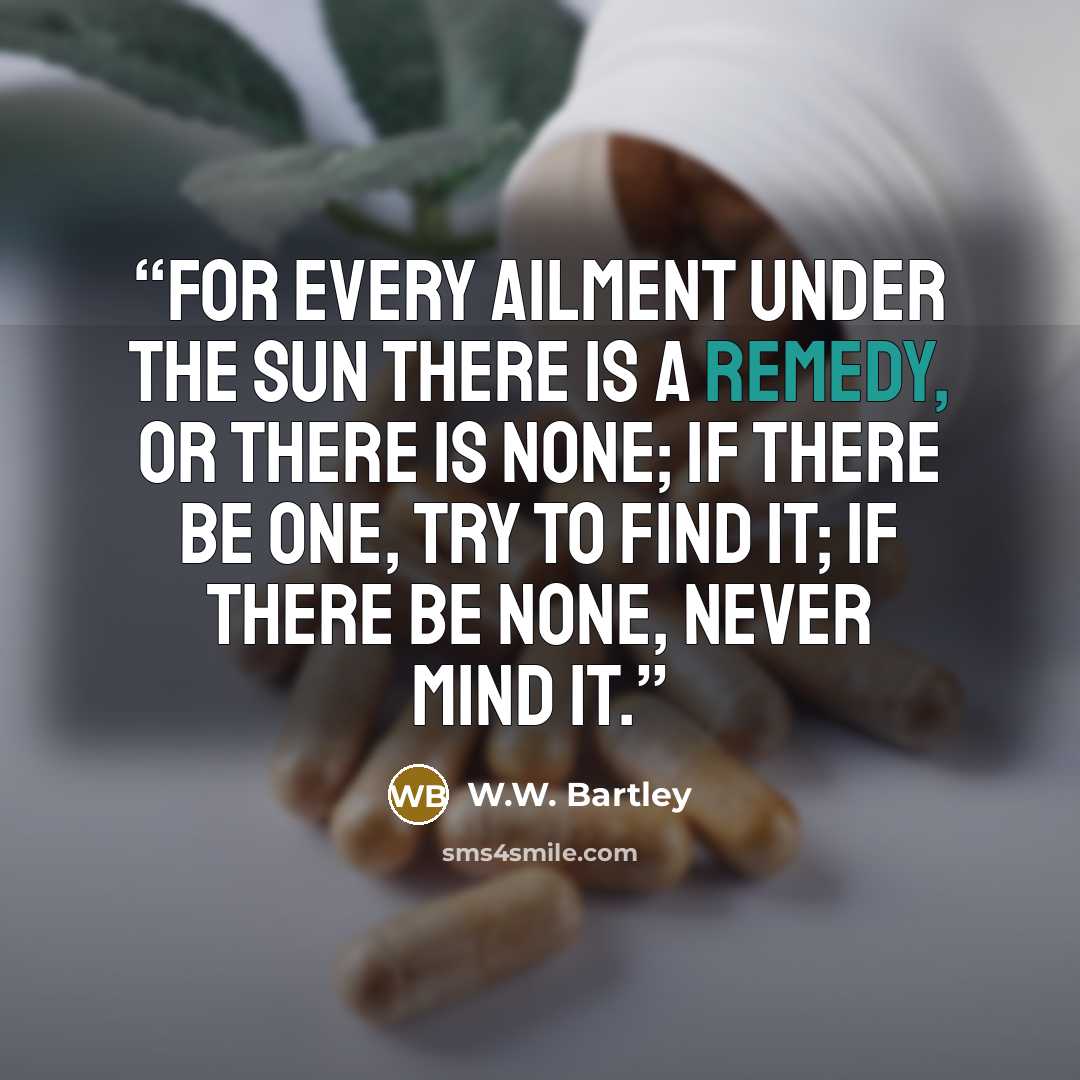 “For every ailment under the sun There is a remedy, or there is none; If there be one, try to find it; If there be none, never mind it.” quote by W.W. Bartley
