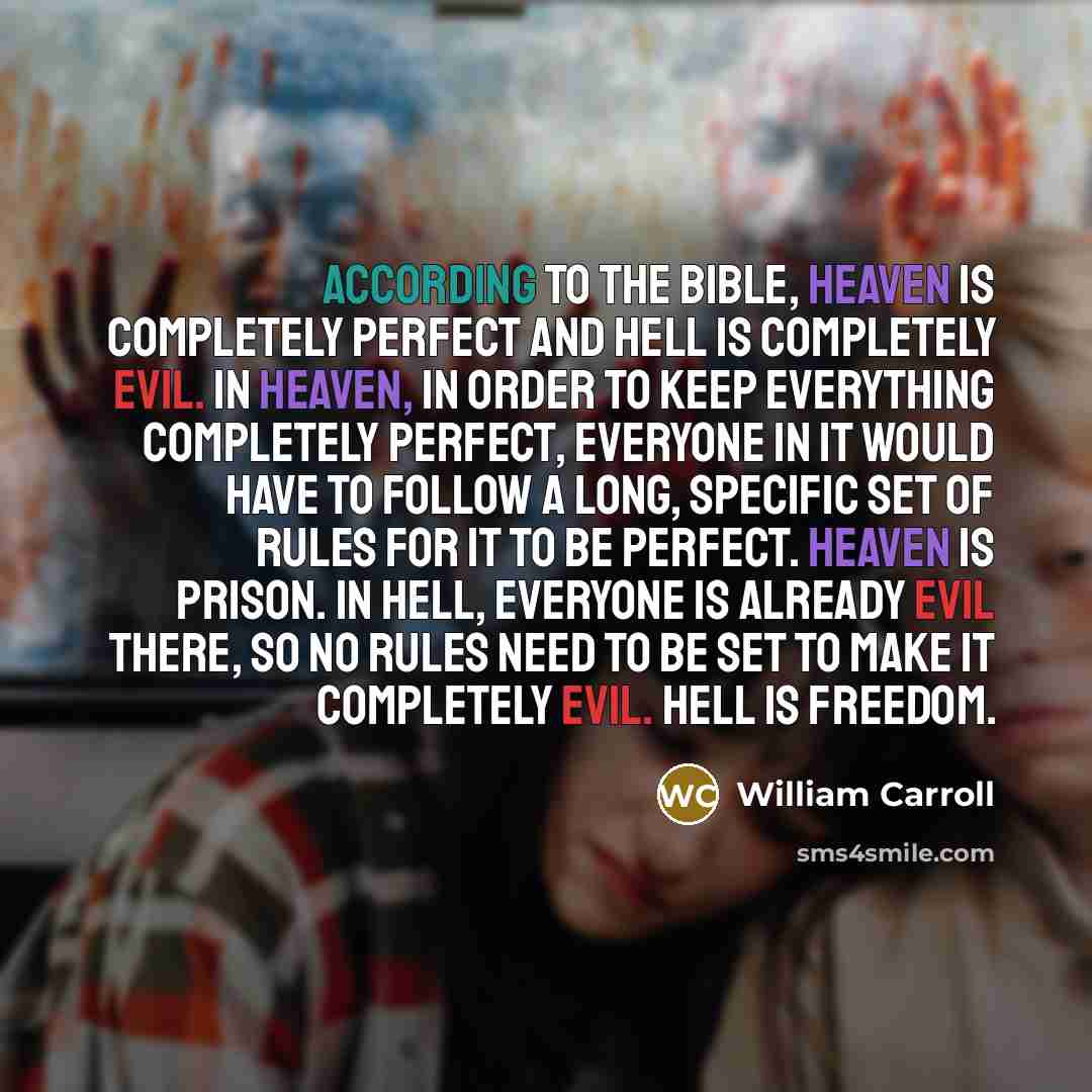 “According to the bible, Heaven is completely perfect and Hell is completely evil. In Heaven, in order to keep everything completely perfect, everyone in it would have to follow a long, specific set of rules for it to be perfect. Heaven is prison. In Hell, everyone is already evil there, so no…” quote by William Carroll