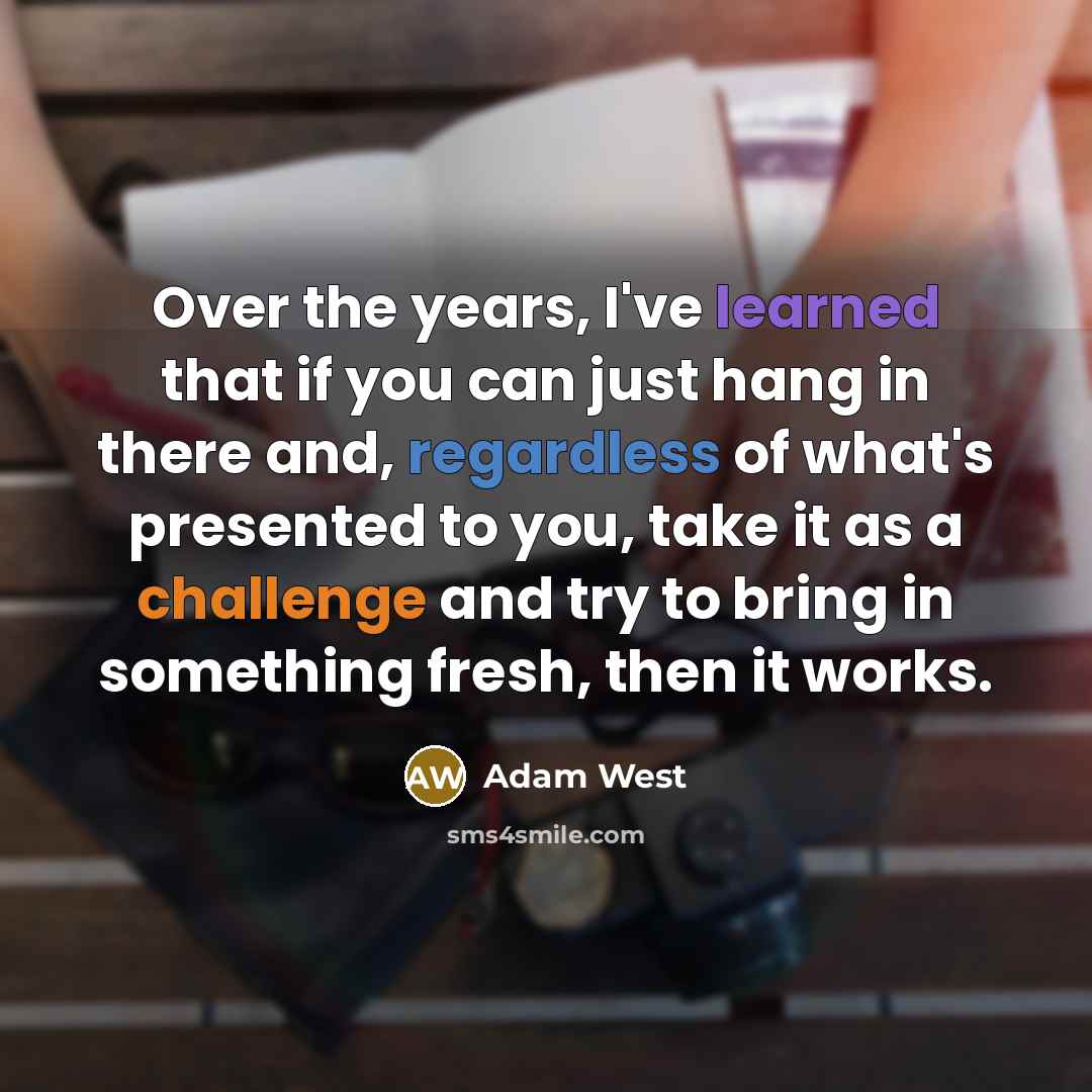 “Over the years, I've learned that if you can just hang in there and, regardless of what's presented to you, take it as a challenge and try to bring in something fresh, then it works.” quote by Adam West