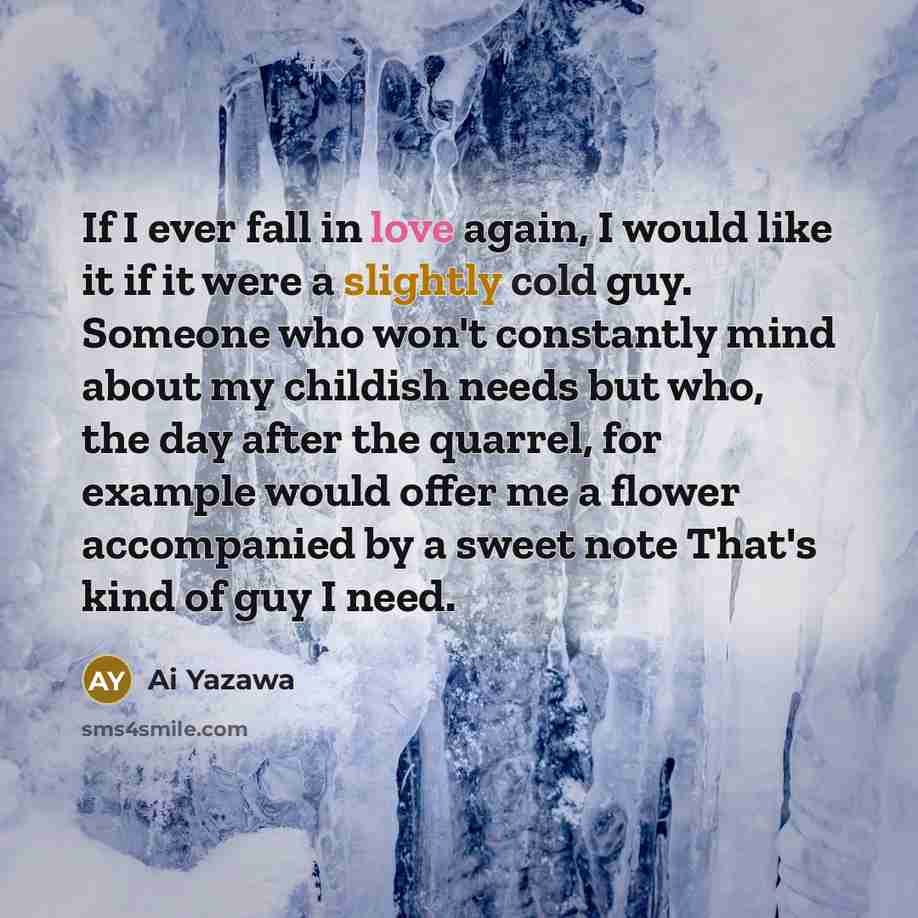 “If I ever fall in love again, I would like it if it were a slightly cold guy. Someone who won't constantly mind about my childish needs but who, the day after the quarrel, for example would offer me a flower accompanied by a sweet note That's kind of guy I need.” quote by Ai Yazawa