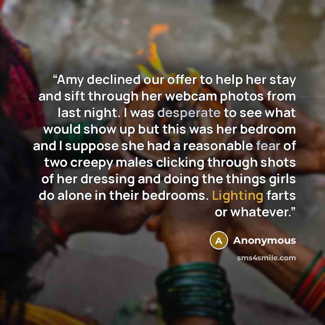 “Amy declined our offer to help her stay and sift through her webcam photos from last night. I was desperate to see what would show up but this was her bedroom and I suppose she had a reasonable fear of two creepy males clicking through shots of her dressing and doing the things girls do alone in…” quote by Anonymous
