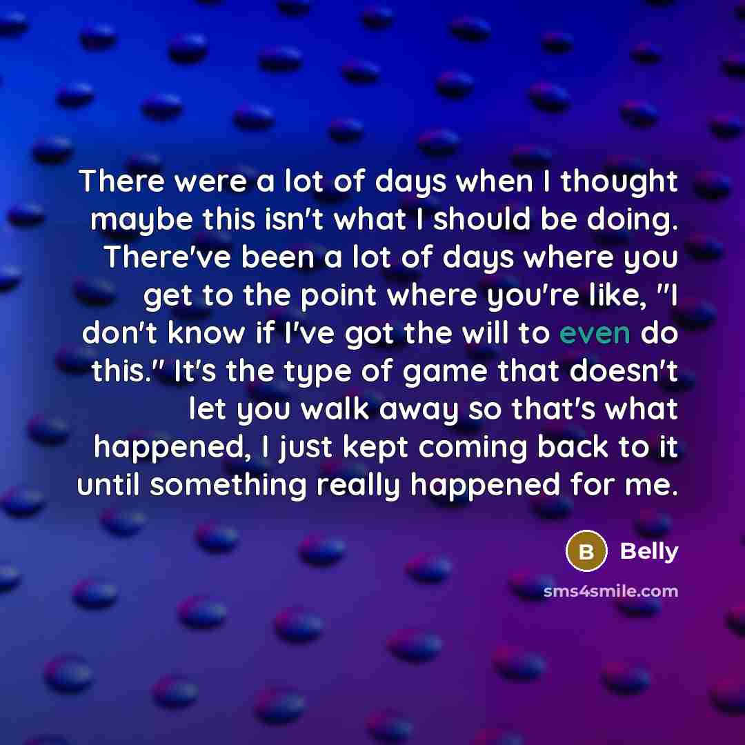 “There were a lot of days when I thought maybe this isn't what I should be doing. There've been a lot of days where you get to the point where you're like, "I don't know if I've got the will to even do this." It's the type of game that doesn't let you walk away so that's what happened, I just kept…” quote by Belly