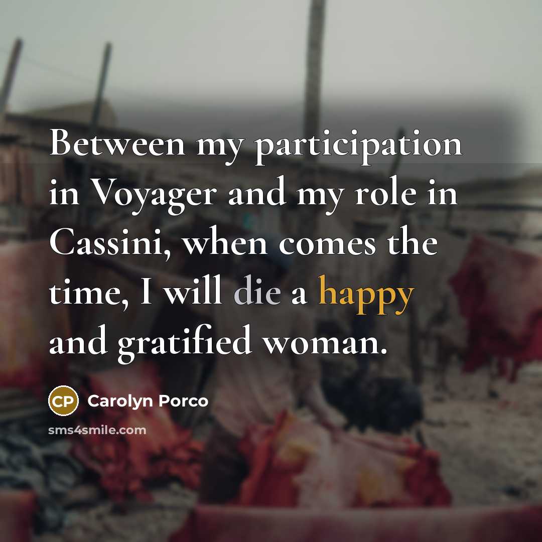 “Between my participation in Voyager and my role in Cassini, when comes the time, I will die a happy and gratified woman.” quote by Carolyn Porco