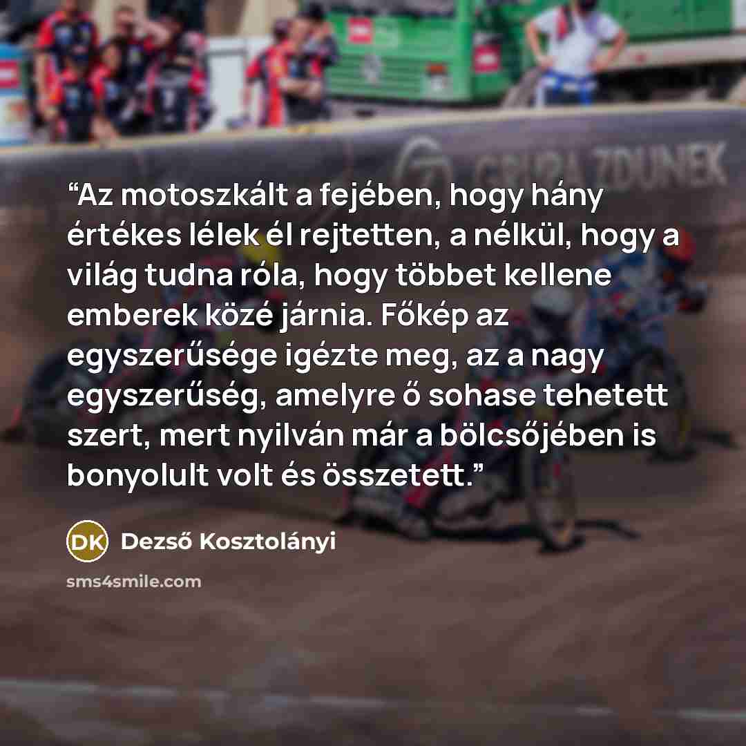 “Az motoszkált a fejében, hogy hány értékes lélek él rejtetten, a nélkül, hogy a világ tudna róla, hogy többet kellene emberek közé járnia. Főkép az egyszerűsége igézte meg, az a nagy egyszerűség, amelyre ő sohase tehetett szert, mert nyilván már a bölcsőjében is bonyolult volt és összetett.” quote by Dezső Kosztolányi