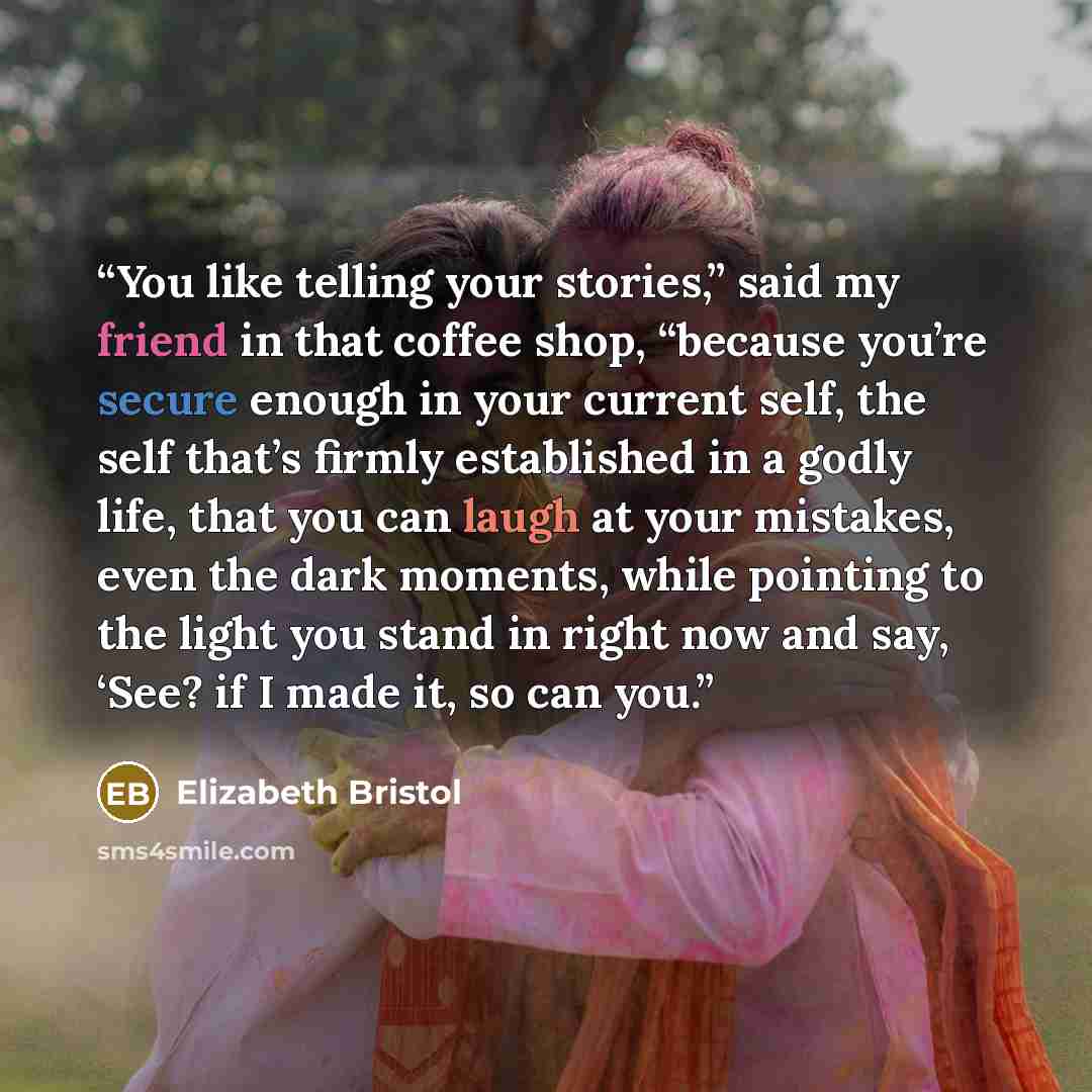 “You like telling your stories,” said my friend in that coffee shop, “because you’re secure enough in your current self, the self that’s firmly established in a godly life, that you can laugh at your mistakes, even the dark moments, while pointing to the light you stand in right now and say, ‘See?…” quote by Elizabeth Bristol