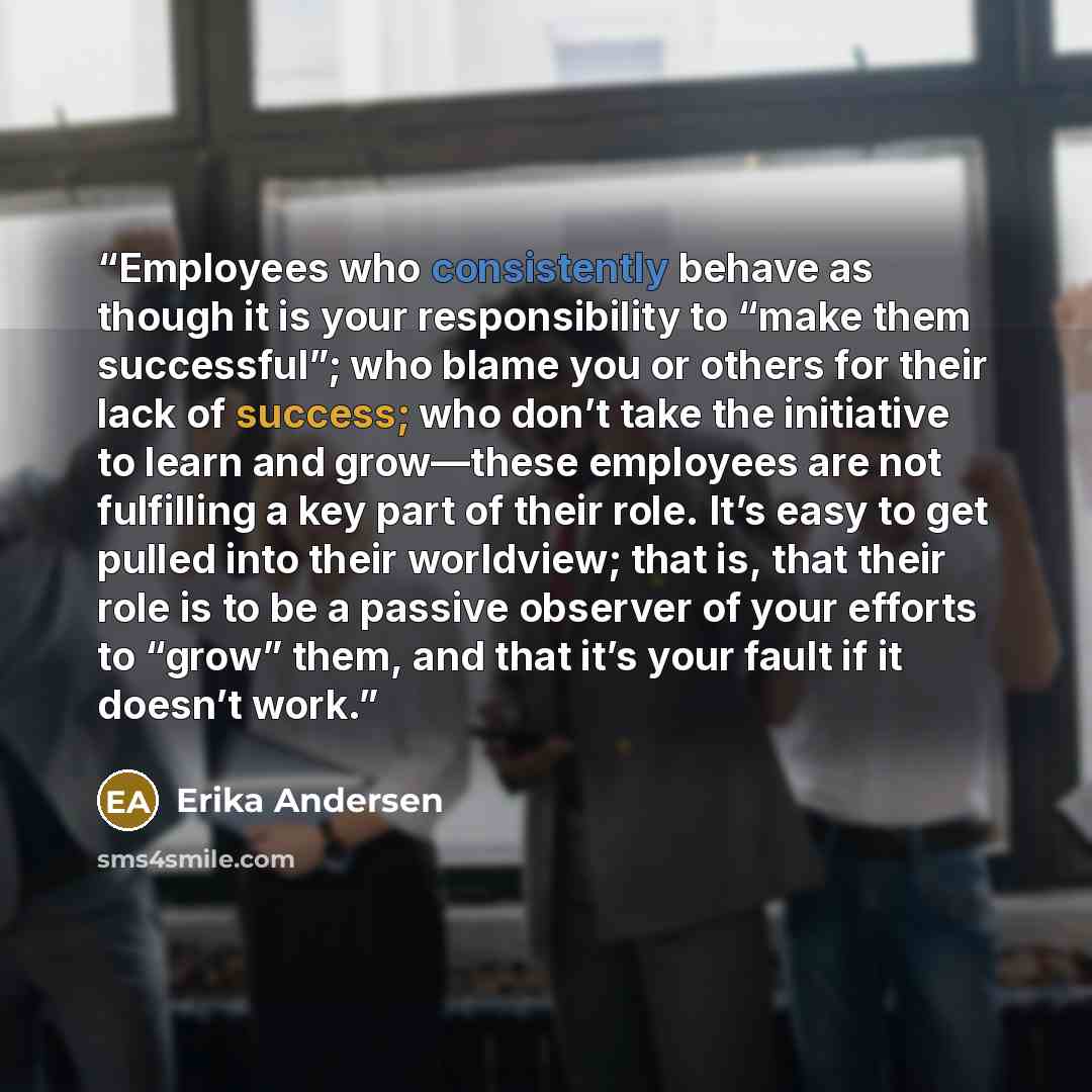 “Employees who consistently behave as though it is your responsibility to “make them successful”; who blame you or others for their lack of success; who don’t take the initiative to learn and grow—these employees are not fulfilling a key part of their role. It’s easy to get pulled into their…” quote by Erika Andersen