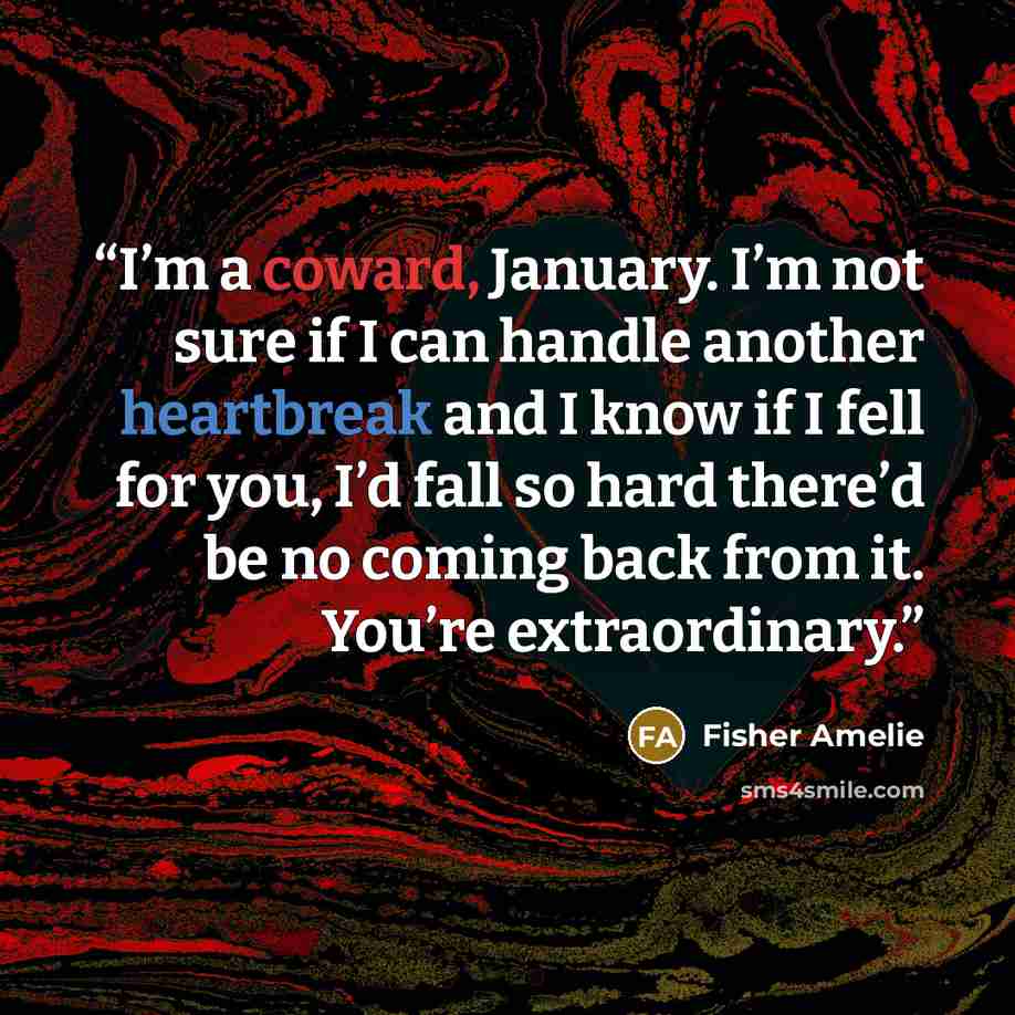 “I’m a coward, January. I’m not sure if I can handle another heartbreak and I know if I fell for you, I’d fall so hard there’d be no coming back from it. You’re extraordinary.” quote by Fisher Amelie