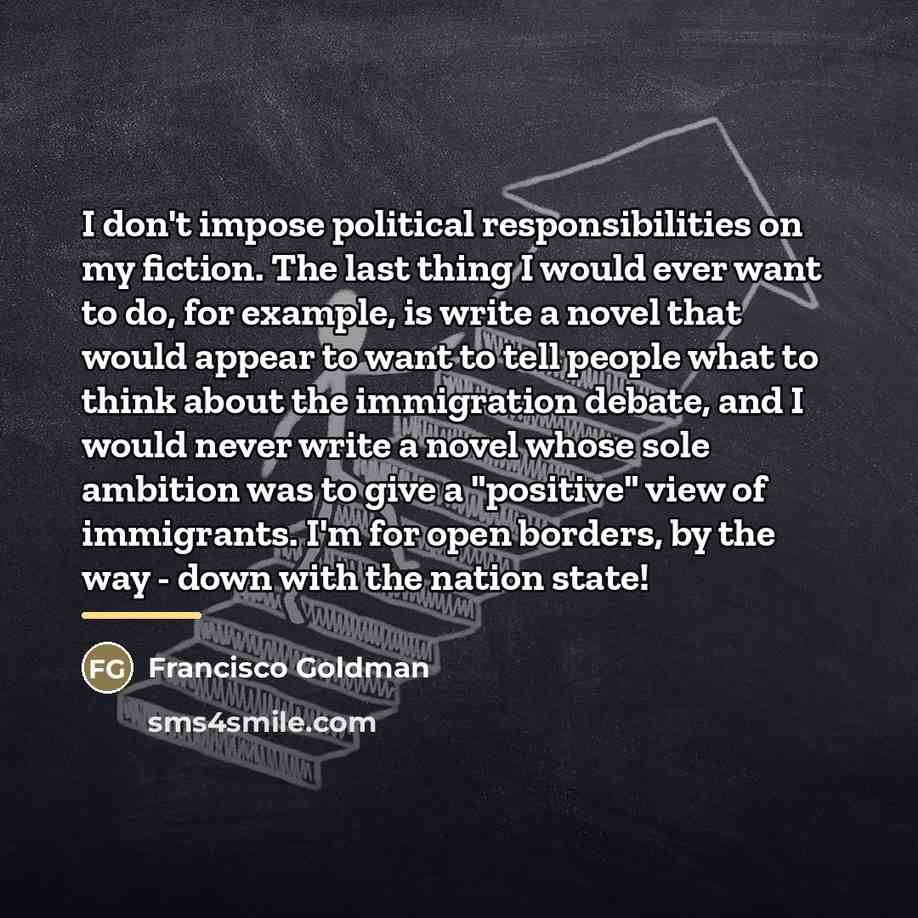 “I don't impose political responsibilities on my fiction. The last…” quote by Francisco Goldman