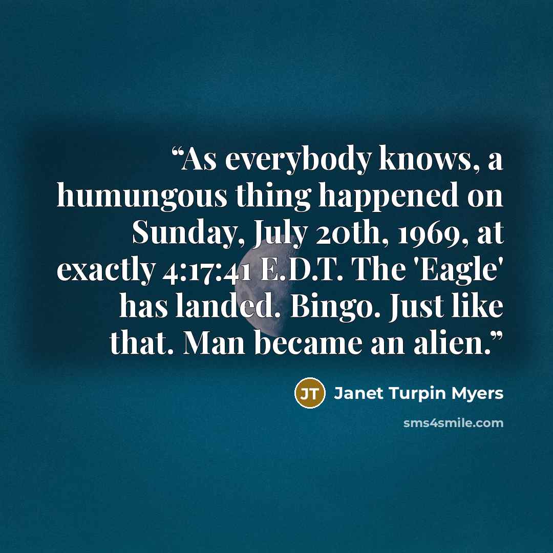 “As everybody knows, a humungous thing happened on Sunday, July 20th, 1969, at exactly 4:17:41 E.D.T. The 'Eagle' has landed. Bingo. Just like that. Man became an alien.” quote by Janet Turpin Myers