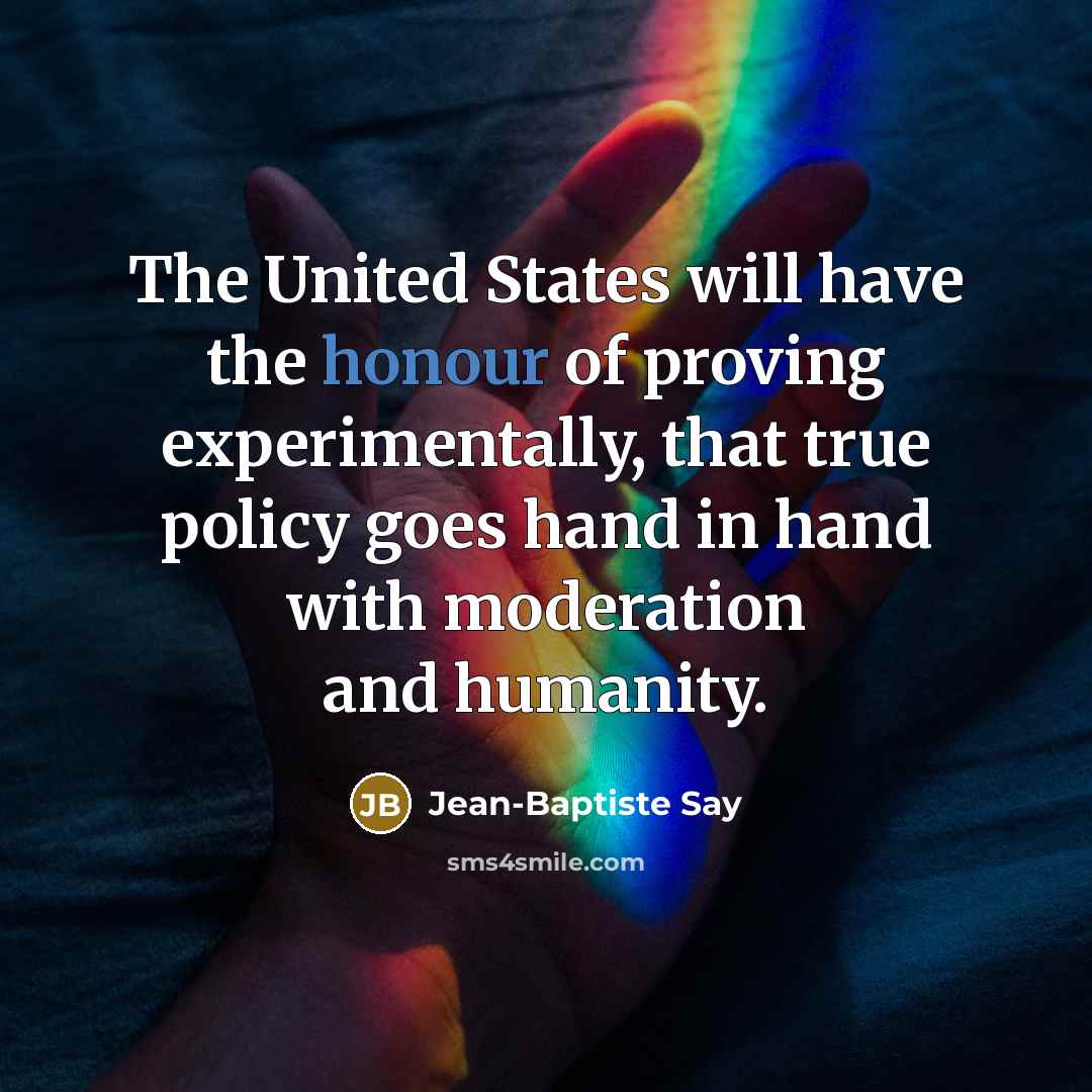 “The United States will have the honour of proving experimentally, that true policy goes hand in hand with moderation and humanity.” quote by Jean-Baptiste Say