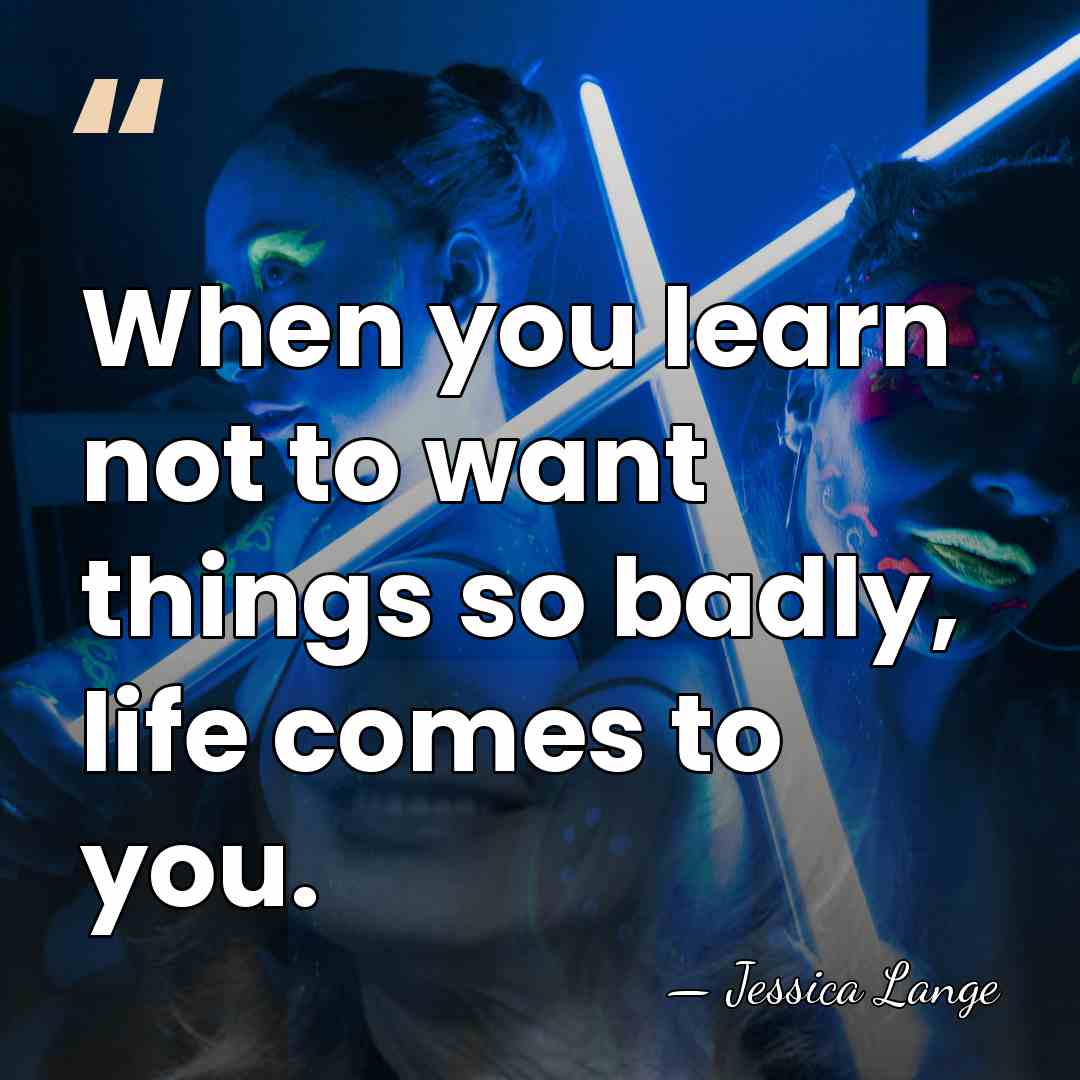 When you learn not to want things so badly, life comes to&hellip; - Jessica Lange