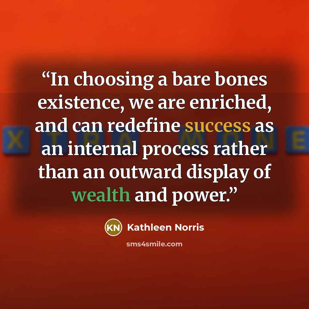 “In choosing a bare bones existence, we are enriched, and can redefine success as an internal process rather than an outward display of wealth and power.” quote by Kathleen Norris