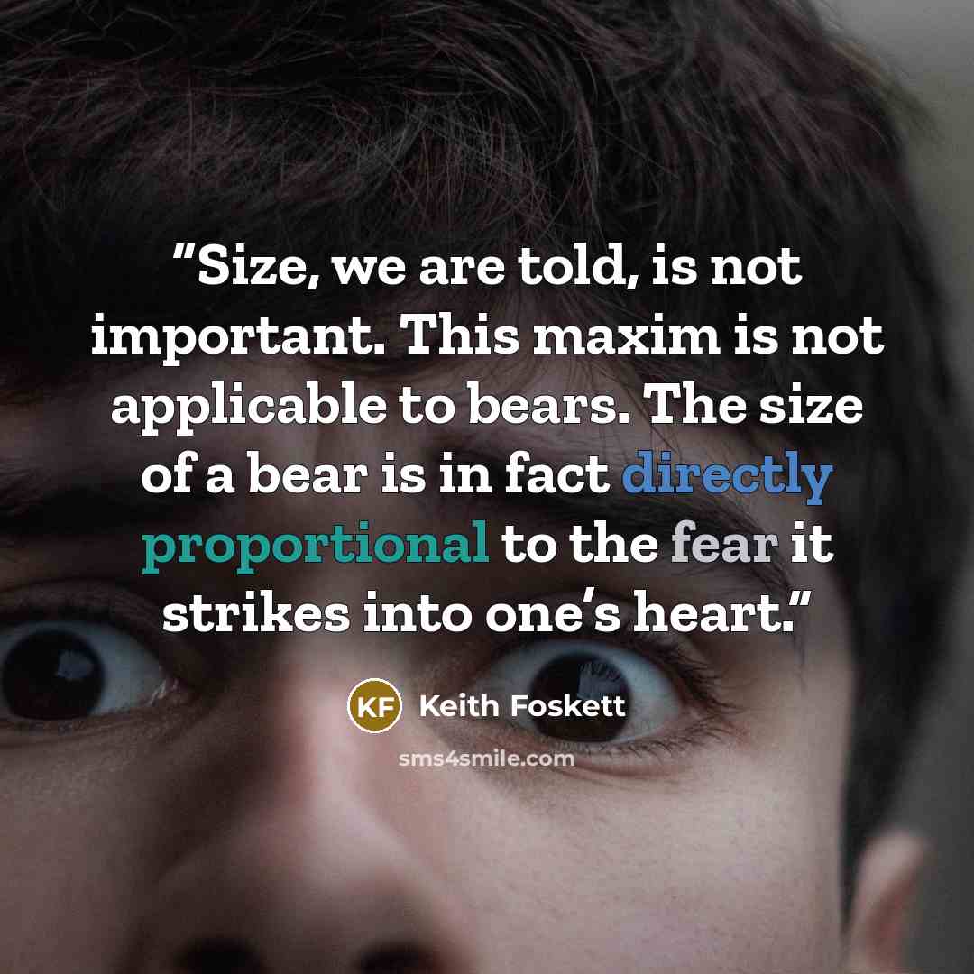 “Size, we are told, is not important. This maxim is not applicable to bears. The size of a bear is in fact directly proportional to the fear it strikes into one’s heart.” quote by Keith Foskett