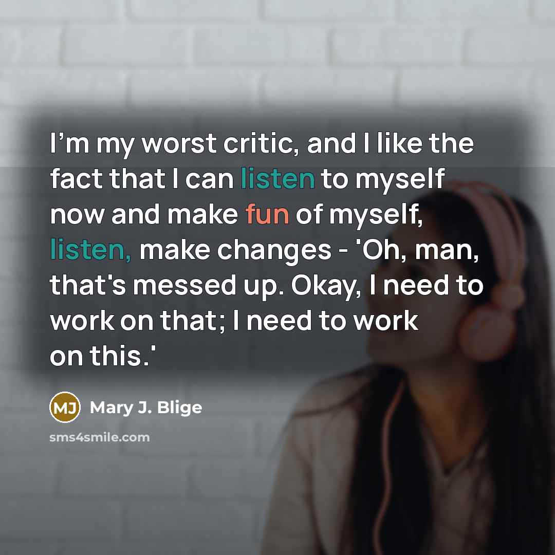 “I'm my worst critic, and I like the fact that I can listen to myself now and make fun of myself, listen, make changes - 'Oh, man, that's messed up. Okay, I need to work on that; I need to work on this.'” quote by Mary J. Blige