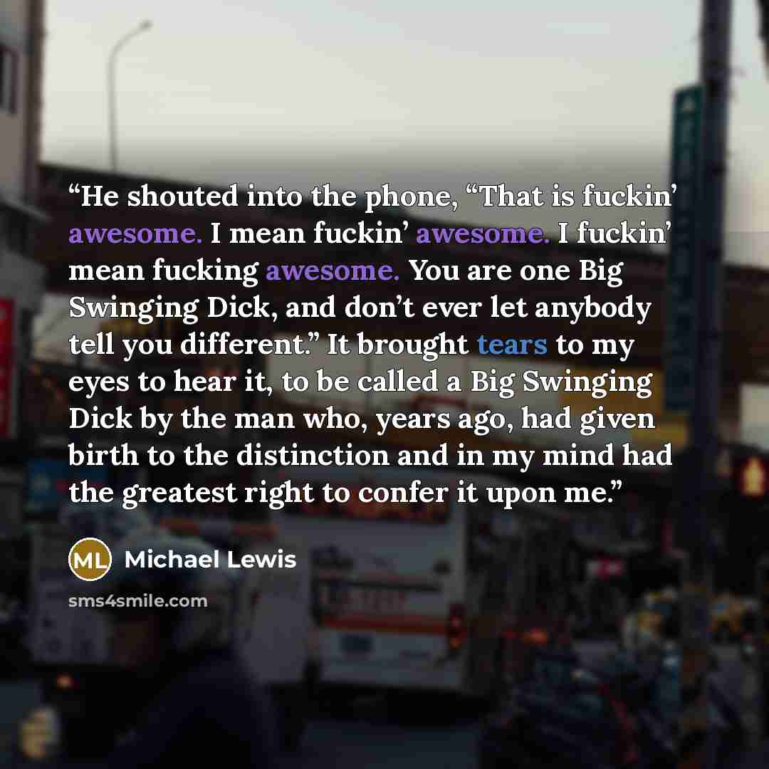 “He shouted into the phone, “That is fuckin’ awesome. I mean fuckin’ awesome. I fuckin’ mean fucking awesome. You are one Big Swinging Dick, and don’t ever let anybody tell you different.” It brought tears to my eyes to hear it, to be called a Big Swinging Dick by the man who, years ago, had given…” quote by Michael Lewis