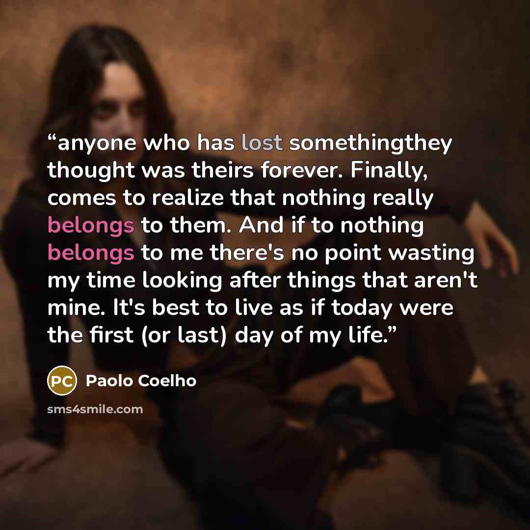 “anyone who has lost somethingthey thought was theirs forever. Finally, comes to realize that nothing really belongs to them. And if to nothing belongs to me there's no point wasting my time looking after things that aren't mine. It's best to live as if today were the first (or last) day of my life.” quote by Paolo Coelho