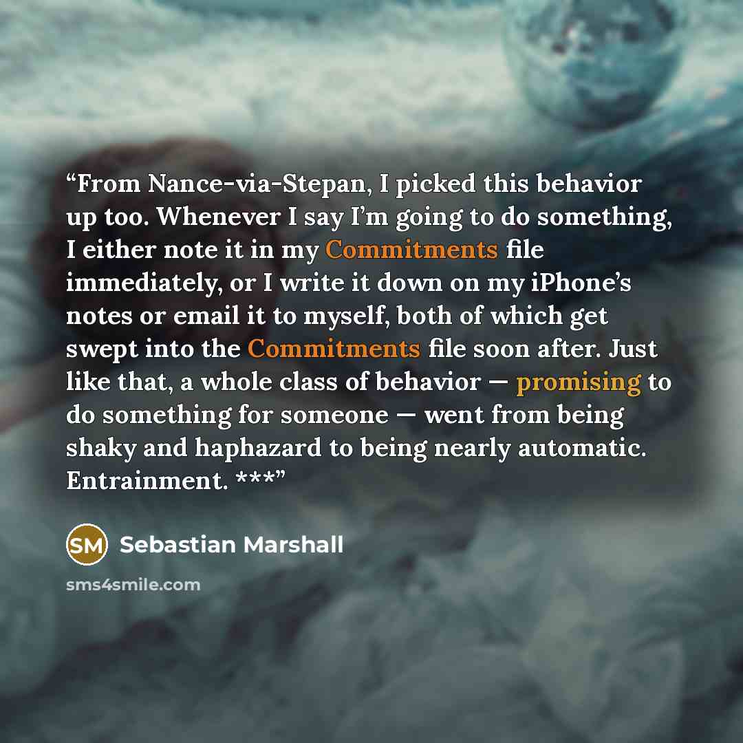 “From Nance-via-Stepan, I picked this behavior up too. Whenever I say I’m going to do something, I either note it in my Commitments file immediately, or I write it down on my iPhone’s notes or email it to myself, both of which get swept into the Commitments file soon after. Just like that, a whole…” quote by Sebastian Marshall