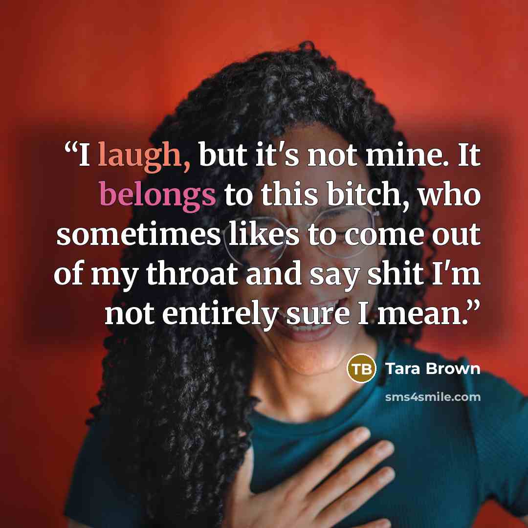 “I laugh, but it's not mine. It belongs to this bitch, who sometimes likes to come out of my throat and say shit I'm not entirely sure I mean.” quote by Tara Brown