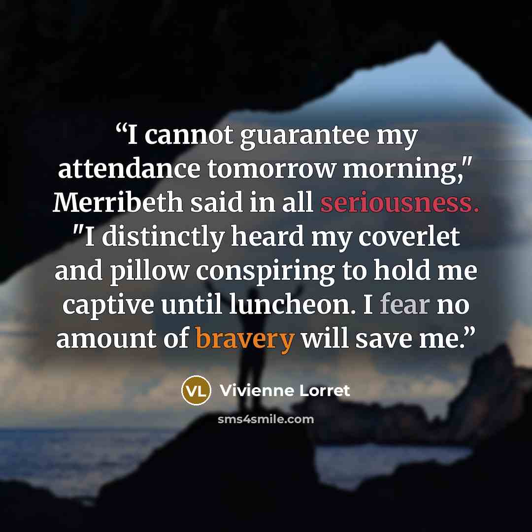“I cannot guarantee my attendance tomorrow morning," Merribeth said in all seriousness. "I distinctly heard my coverlet and pillow conspiring to hold me captive until luncheon. I fear no amount of bravery will save me.” quote by Vivienne Lorret