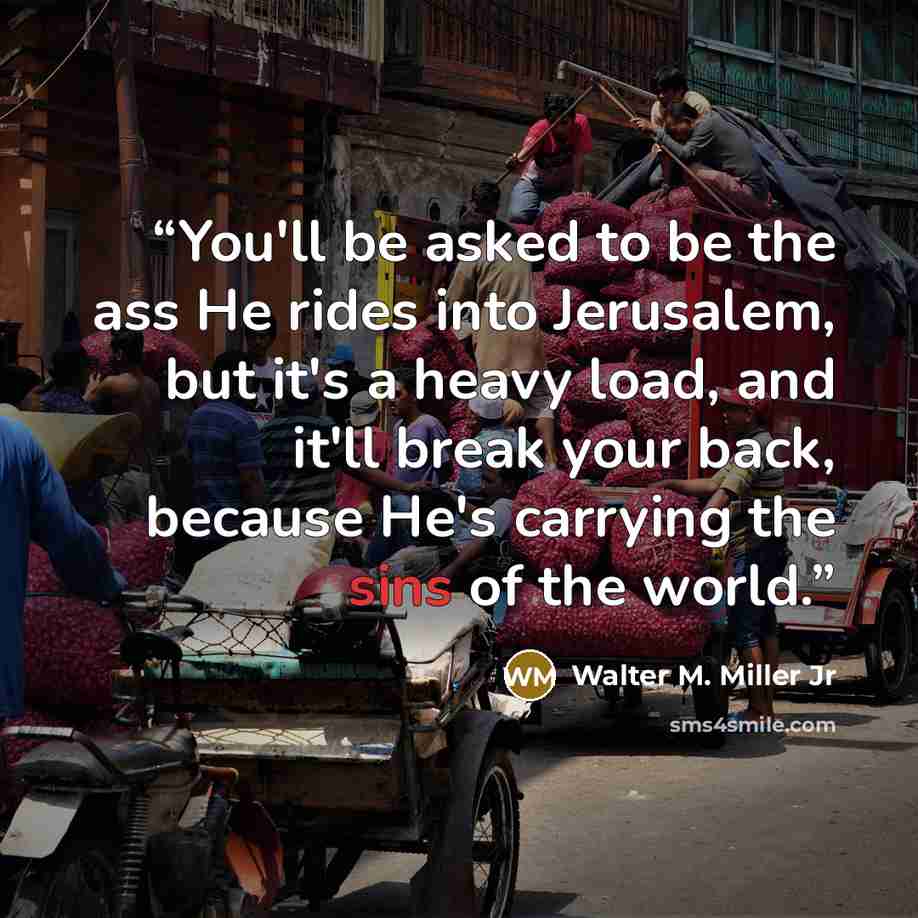 “You'll be asked to be the ass He rides into Jerusalem, but it's a heavy load, and it'll break your back, because He's carrying the sins of the world.” quote by Walter M. Miller Jr