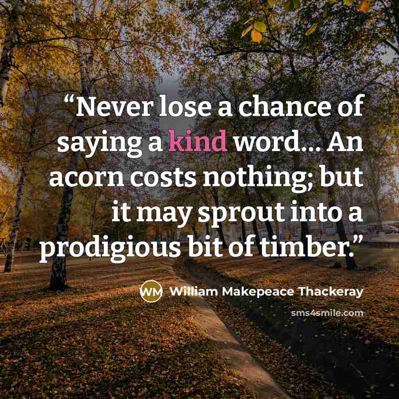 “Never lose a chance of saying a kind word… An acorn costs nothing; but it may sprout into a prodigious bit of timber.” quote by William Makepeace Thackeray
