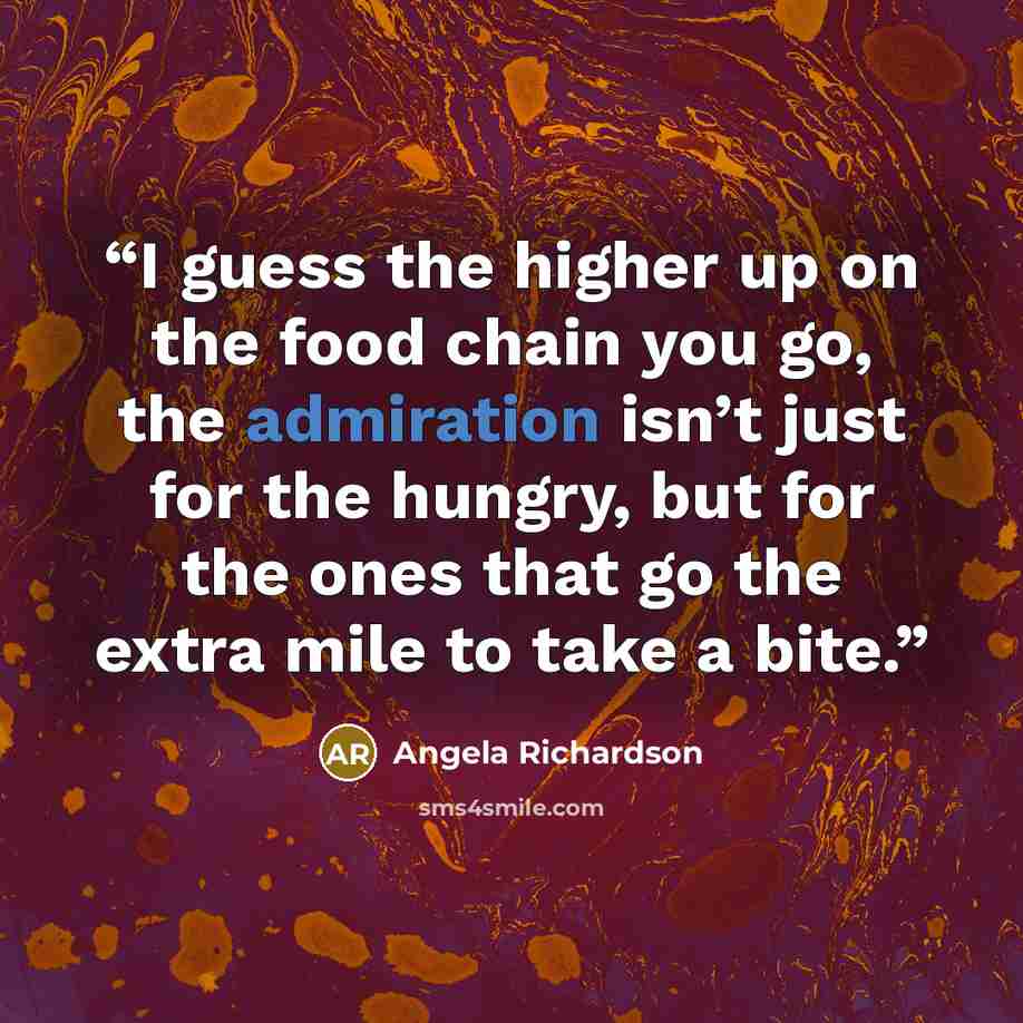 “I guess the higher up on the food chain you go, the admiration isn’t just for the hungry, but for the ones that go the extra mile to take a bite.” quote by Angela Richardson