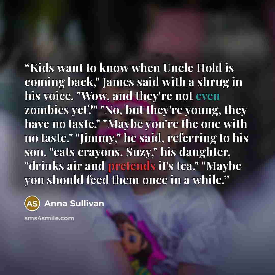 “Kids want to know when Uncle Hold is coming back," James said with a shrug in his voice. "Wow, and they're not even zombies yet?" "No, but they're young, they have no taste." "Maybe you're the one with no taste." "Jimmy," he said, referring to his son, "eats crayons. Suzy," his daughter, "drinks…” quote by Anna Sullivan
