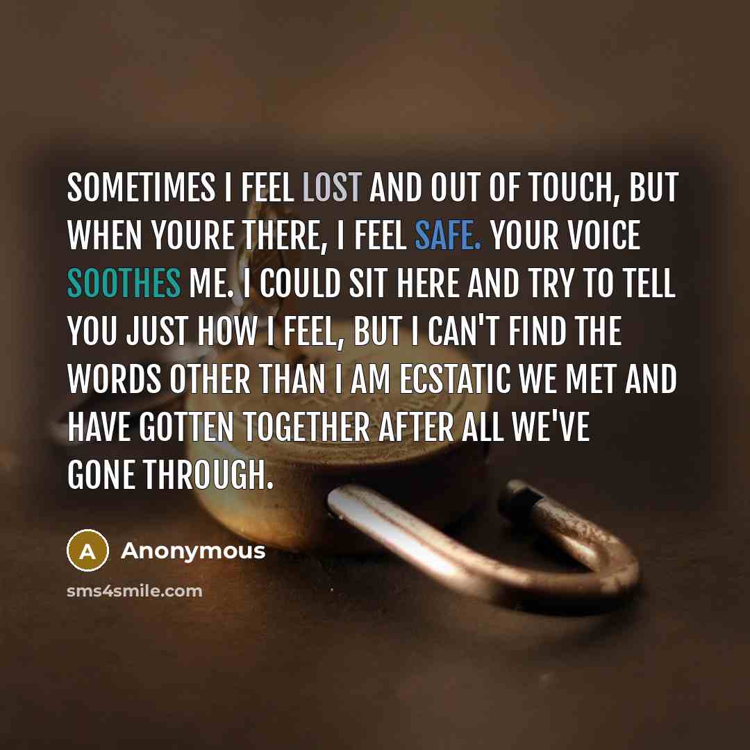 “Sometimes I feel lost and out of touch, but when youre there, I feel safe. Your voice soothes me. I could sit here and try to tell you just how I feel, but I can't find the words other than I am ecstatic we met and have gotten together after all we've gone through.” quote by Anonymous