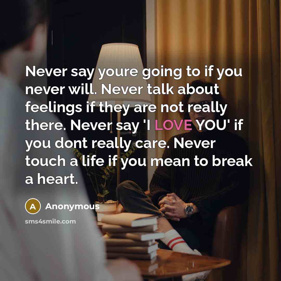 “Never say youre going to if you never will. Never talk about feelings if they are not really there. Never say 'I LOVE YOU' if you dont really care. Never touch a life if you mean to break a heart.” quote by Anonymous