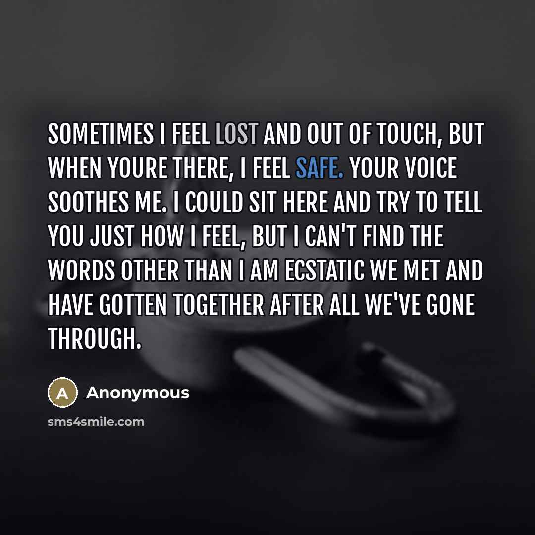 “Sometimes I feel lost and out of touch, but when youre there, I feel safe. Your voice soothes me. I could sit here and try to tell you just how I feel, but I can't find the words other than I am ecstatic we met and have gotten together after all we've gone through.” quote by Anonymous
