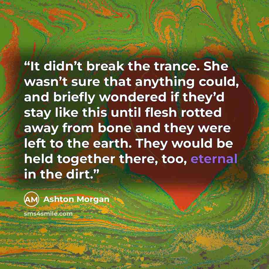“It didn’t break the trance. She wasn’t sure that anything could, and briefly wondered if they’d stay like this until flesh rotted away from bone and they were left to the earth. They would be held together there, too, eternal in the dirt.” quote by Ashton Morgan