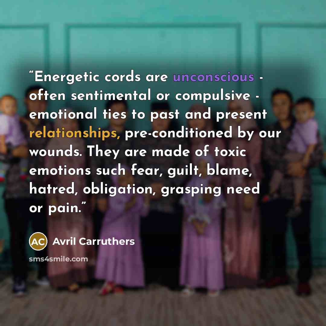 “Energetic cords are unconscious - often sentimental or compulsive - emotional ties to past and present relationships, pre-conditioned by our wounds. They are made of toxic emotions such fear, guilt, blame, hatred, obligation, grasping need or pain.” quote by Avril Carruthers